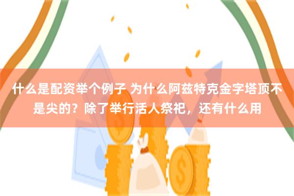 什么是配资举个例子 为什么阿兹特克金字塔顶不是尖的？除了举行活人祭祀，还有什么用