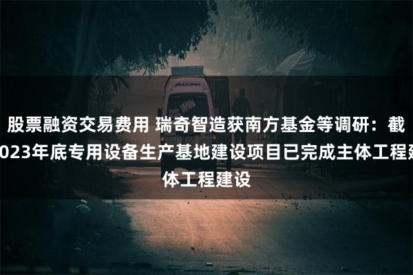 股票融资交易费用 瑞奇智造获南方基金等调研：截至2023年底专用设备生产基地建设项目已完成主体工程建设