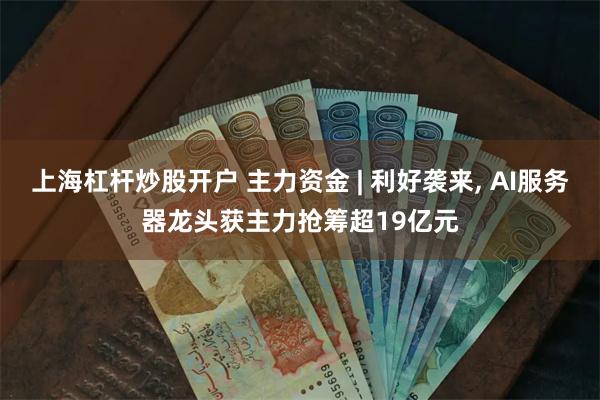 上海杠杆炒股开户 主力资金 | 利好袭来, AI服务器龙头获主力抢筹超19亿元