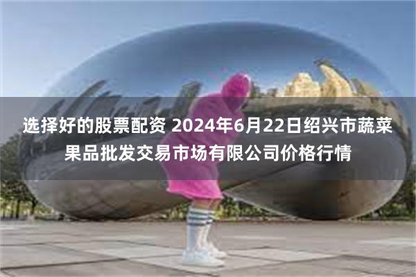 选择好的股票配资 2024年6月22日绍兴市蔬菜果品批发交易市场有限公司价格行情