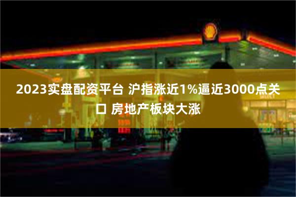 2023实盘配资平台 沪指涨近1%逼近3000点关口 房地产板块大涨