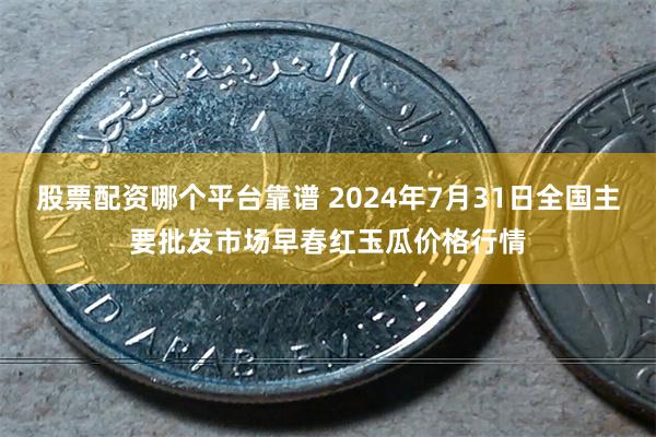 股票配资哪个平台靠谱 2024年7月31日全国主要批发市场早春红玉瓜价格行情