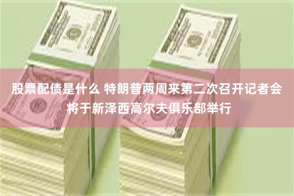 股票配债是什么 特朗普两周来第二次召开记者会 将于新泽西高尔夫俱乐部举行