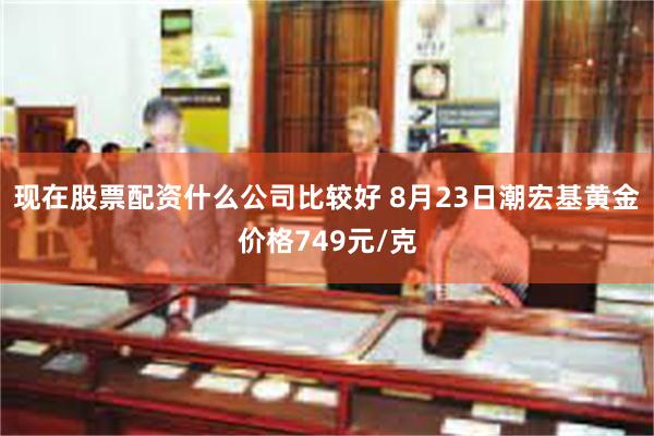 现在股票配资什么公司比较好 8月23日潮宏基黄金价格749元/克