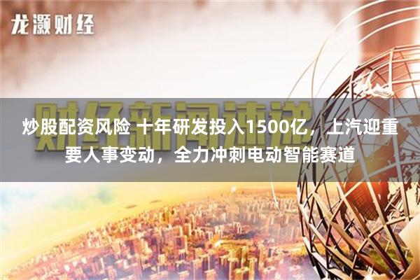 炒股配资风险 十年研发投入1500亿，上汽迎重要人事变动，全力冲刺电动智能赛道