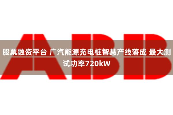 股票融资平台 广汽能源充电桩智慧产线落成 最大测试功率720kW