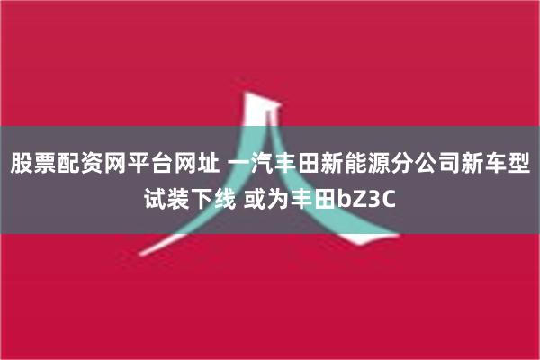 股票配资网平台网址 一汽丰田新能源分公司新车型试装下线 或为丰田bZ3C