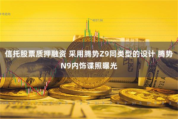 信托股票质押融资 采用腾势Z9同类型的设计 腾势N9内饰谍照曝光