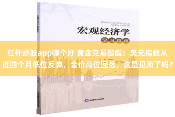 杠杆炒股app哪个好 黄金交易提醒：美元指数从近四个月低位反弹，金价高位回落，这是见顶了吗？