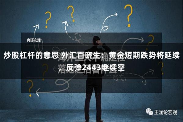 炒股杠杆的意思 外汇百晓生：黄金短期跌势将延续，反弹2443继续空