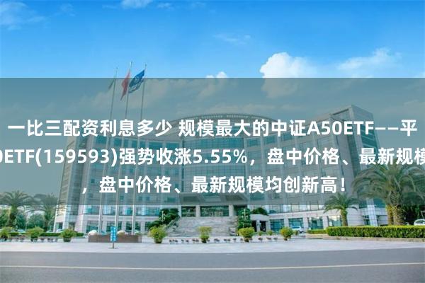 一比三配资利息多少 规模最大的中证A50ETF——平安中证A50ETF(159593)强势收涨5.55%，盘中价格、最新规模均创新高！