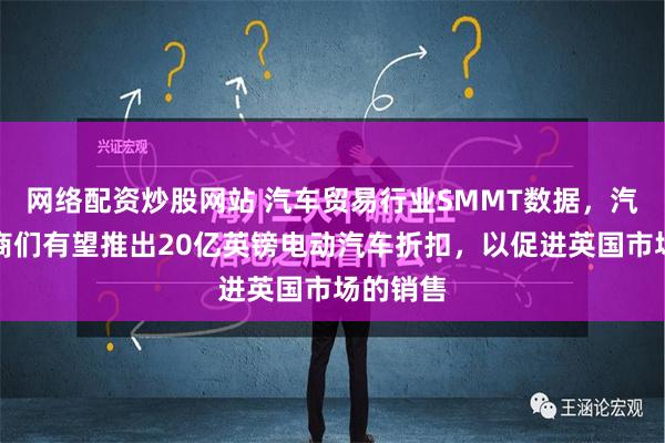 网络配资炒股网站 汽车贸易行业SMMT数据，汽车制造商们有望推出20亿英镑电动汽车折扣，以促进英国市场的销售