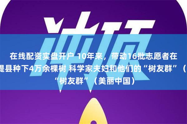 在线配资实盘开户 10年来，带动16批志愿者在新疆麦盖提县种下4万余棵树 科学家夫妇和他们的“树友群”（美丽中国）