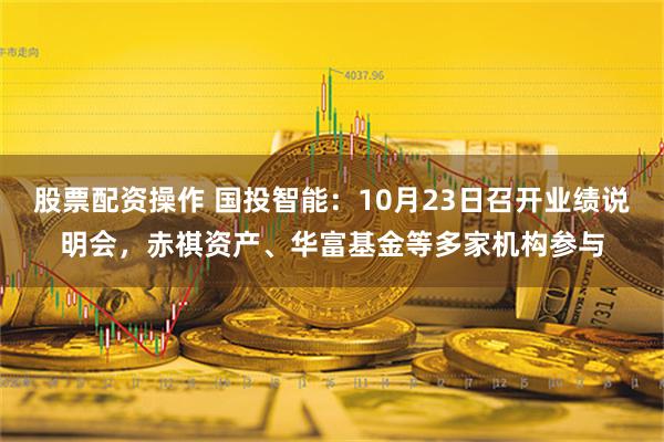 股票配资操作 国投智能：10月23日召开业绩说明会，赤祺资产、华富基金等多家机构参与