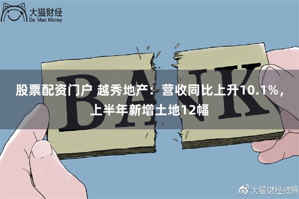 股票配资门户 越秀地产：营收同比上升10.1%，上半年新增土地12幅