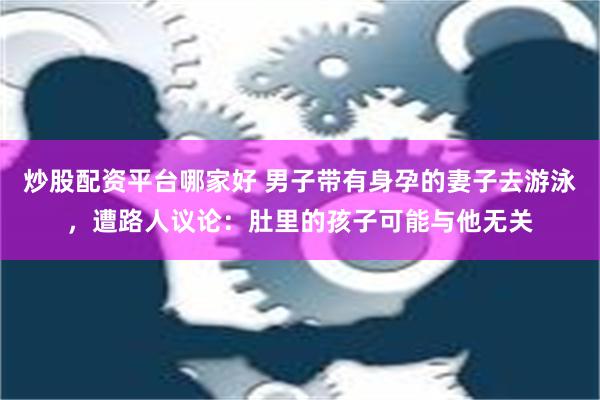 炒股配资平台哪家好 男子带有身孕的妻子去游泳，遭路人议论：肚里的孩子可能与他无关