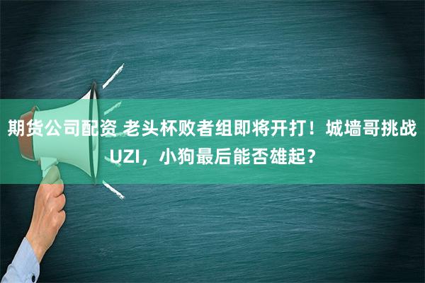 期货公司配资 老头杯败者组即将开打！城墙哥挑战UZI，小狗最后能否雄起？