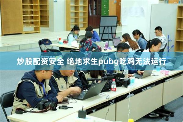 炒股配资安全 绝地求生pubg吃鸡无法运行