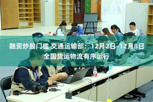 融资炒股门槛 交通运输部：12月2日-12月8日全国货运物流有序运行