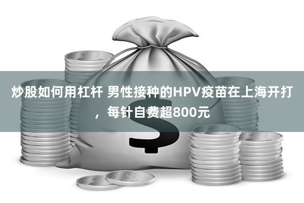 炒股如何用杠杆 男性接种的HPV疫苗在上海开打，每针自费超800元